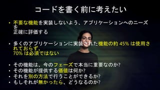 • 不要な機能を実装しないよう、アプリケーションへのニーズ
を
正確に評価する
• 多くのアプリケーションに実装された機能の約 45% は使用さ
れておらず、
70% は必須ではない
• その機能は、今のフェーズで本当に重要なのか?
• その機能が提供する価値は何か?
• それを別の方法で行うことができるか?
• もしそれが無かったら、どうなるのか?
コードを書く前に考えたい
 