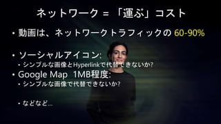 ネットワーク = 「運ぶ」コスト
• 動画は、ネットワークトラフィックの 60-90%
• ソーシャルアイコン:
• シンプルな画像とHyperlinkで代替できないか?
• Google Map 1MB程度:
• シンプルな画像で代替できないか?
• などなど…
 