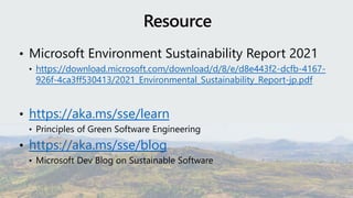 • Microsoft Environment Sustainability Report 2021
• https://download.microsoft.com/download/d/8/e/d8e443f2-dcfb-4167-
926f-4ca3ff530413/2021_Environmental_Sustainability_Report-jp.pdf
• https://aka.ms/sse/learn
• Principles of Green Software Engineering
• https://aka.ms/sse/blog
• Microsoft Dev Blog on Sustainable Software
 