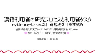 漢籍利用者の研究プロセスと利用者タスク
evidence-basedな目録規則を目指す試み
＠情報組織化研究グループ 2022年5月月例研究会（Zoom）
木村 麻衣子（日本女子大学文学部）
2022/5/21 14:30-16:00
1
 