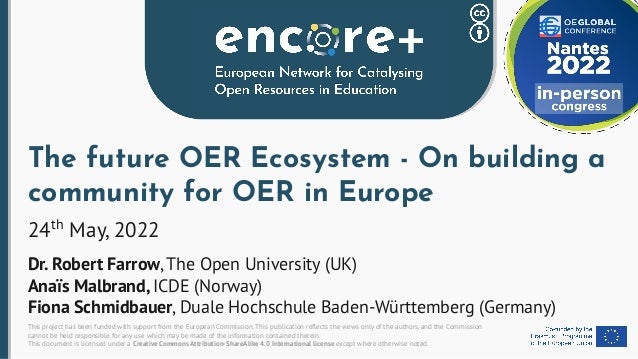 This project has been funded with support from the European Commission. This publication reﬂects the views only of the authors, and the Commission
cannot be held responsible for any use which may be made of the information contained therein.
This document is licensed under a Creative Commons Attribution-ShareAlike 4.0 International license except where otherwise noted.
The future OER Ecosystem - On building a
community for OER in Europe
24th
May, 2022
Dr. Robert Farrow, The Open University (UK)
Anaïs Malbrand, ICDE (Norway)
Fiona Schmidbauer, Duale Hochschule Baden-Württemberg (Germany)
 