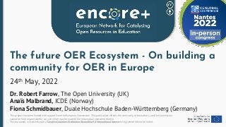 This project has been funded with support from the European Commission. This publication reflects the views only of the authors, and the Commission
cannot be held responsible for any use which may be made of the information contained therein.
This document is licensed under a Creative Commons Attribution-ShareAlike 4.0 International license except where otherwise noted.
The future OER Ecosystem - On building a
community for OER in Europe
24th May, 2022
Dr. Robert Farrow, The Open University (UK)
Anaïs Malbrand, ICDE (Norway)
Fiona Schmidbauer, Duale Hochschule Baden-Württemberg (Germany)
 