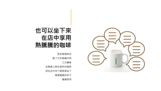 也可以坐下來
在店中享用
熱騰騰的咖啡
我走進咖啡店
點了大杯拿鐵內用
三分鐘後
店員遞上裝在瓷杯的咖啡
我在店中找了個角落坐下
摸著暖暖的杯子
慢慢享用
 