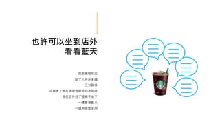 也許可以坐到店外
看看藍天
我走進咖啡店
點了大杯冰拿鐵
三分鐘後
店員遞上裝在透明塑膠杯的冰咖啡
我在店外找了張桌子坐下
一邊看著藍天
一邊用吸管享用
 