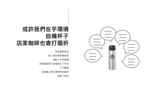 或許我們在乎環境
自備杯子
店家咖啡也會打個折
我走進咖啡店
遞上我的隨身環保杯
並點了大杯拿鐵
店員接過杯子並幫我打了折扣
三分鐘後
店員遞上裝在環保杯的咖啡
我拿了就走
 