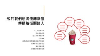 或許我們想將佳節氣氛
傳遞給街頭路人
十二月的第一天
我走進咖啡店
點了大杯拿鐵外帶
三分鐘後
店員遞上裝在聖誕節紅紙杯的咖啡
我拿著杯子走在街上
滿街聖誕裝置
感覺到了節慶的氣氛
 