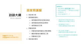 訪談大綱 • 受訪者介紹
• 被照顧者視角：
• 被照顧者常見的狀態或病症
• 被照顧者貼身物品的需求
• 被照顧者的日常
• 照顧者視角
• 照顧者與被照顧者之間的關係
• 輔助照顧者的輔具或工具
• 照顧者的日常
• 受訪者的期待
用好奇心練習追問
請導演帶領大家討論
由研究員彙整出4個完整的問句
居家照護服
• 請您針對您印象深刻的病人，
具體描述他在照護上的狀況
• 被照顧者的日常中，
有哪些會影響他穿著的事物
• 病人的造口照護中，
最讓照顧者困擾的事情是什麼
• 家中的主要照顧者和居家護理師
之間會如何分工
追問問句：
• 鎖定會產生感受印像的事物
• 請您詳細描述一下事情發生的經過？
• 您是如何…？
• 您在什麼情況下…？
 