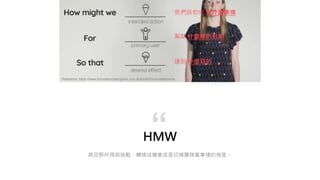 HMW
將田野所得與挑戰，轉換成機會或是切換團隊看事情的角度。
“
Reference: https://www.innovationchampions.com.au/toolkit/hmw-statements
我們該如何 做什麼事情
幫助 什麼樣的對象
達到 什麼目的
 