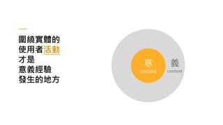 義
context
圍繞實體的
使用者活動
才是
意義經驗
發生的地方
意
content
 