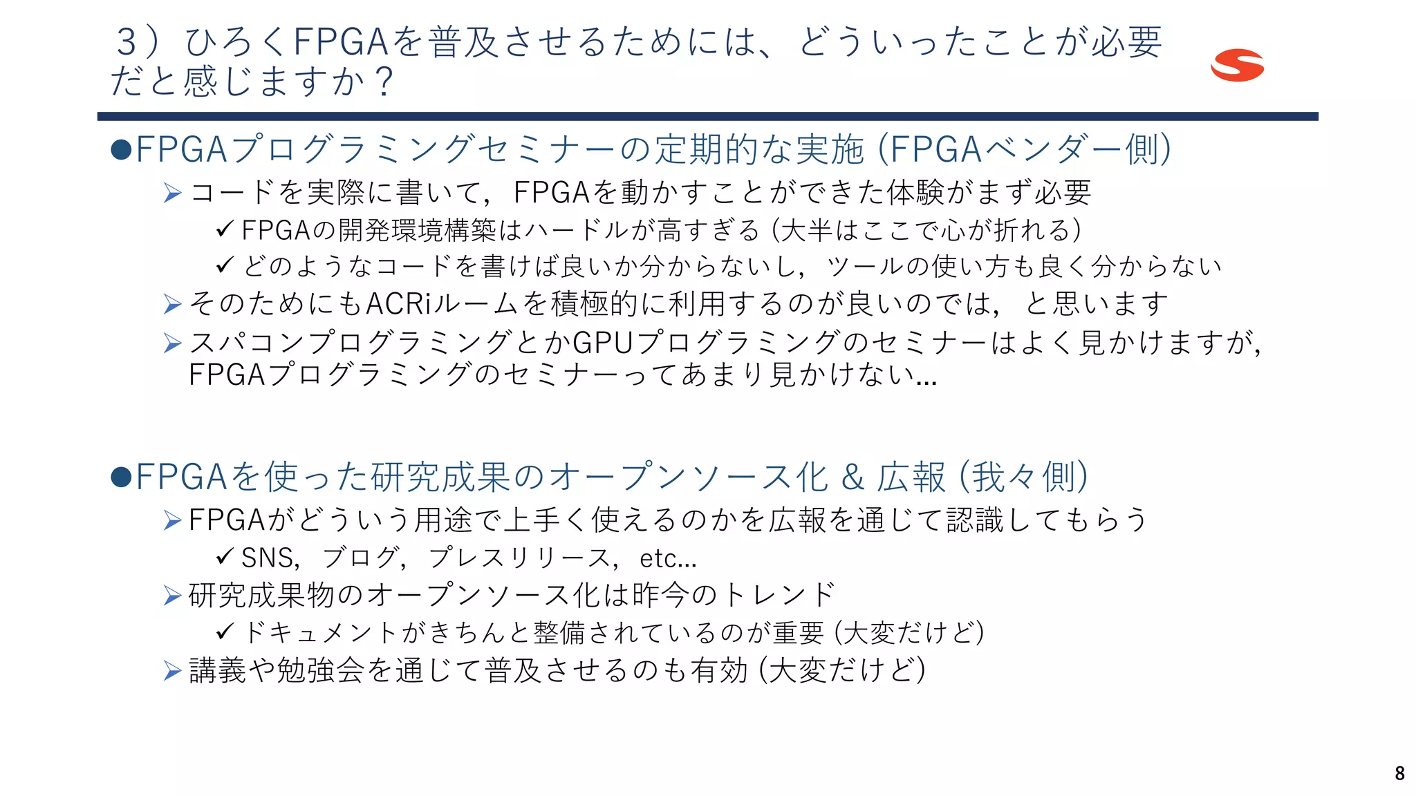 ３）ひろくFPGAを普及させるためには、どういったことが必要
だと感じますか？
⚫FPGAプログラミングセミナーの定期的な実施 (FPGAベンダー側)
➢コードを実際に書いて，FPGAを動かすことができた体験がまず必要
✓ FPGAの開発環境構築はハードルが高すぎる (大半はここで心が折れる)
✓ どのようなコードを書けば良いか分からないし，ツールの使い方も良く分からない
➢そのためにもACRiルームを積極的に利用するのが良いのでは，と思います
➢スパコンプログラミングとかGPUプログラミングのセミナーはよく見かけますが，
FPGAプログラミングのセミナーってあまり見かけない...
⚫FPGAを使った研究成果のオープンソース化 & 広報 (我々側)
➢FPGAがどういう用途で上手く使えるのかを広報を通じて認識してもらう
✓ SNS，ブログ，プレスリリース，etc...
➢研究成果物のオープンソース化は昨今のトレンド
✓ ドキュメントがきちんと整備されているのが重要 (大変だけど)
➢講義や勉強会を通じて普及させるのも有効 (大変だけど)
8
 