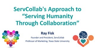 ServCollab's Approach to
“Serving Humanity
Through Collaboration”
Ray Fisk
Founder and President, ServCollab
Professor of Marketing, Texas State University
 