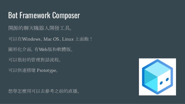 Bot Framework Composer
開源的聊天機器人開發工具。
可以在Windows、Mac OS、Linux 上面跑！
圖形化介面，有Web版和軟體版。
可以很好的管理對話流程。
可以快速搭建 Prototype。
想學怎麼用可以去參考之前的直播。
 