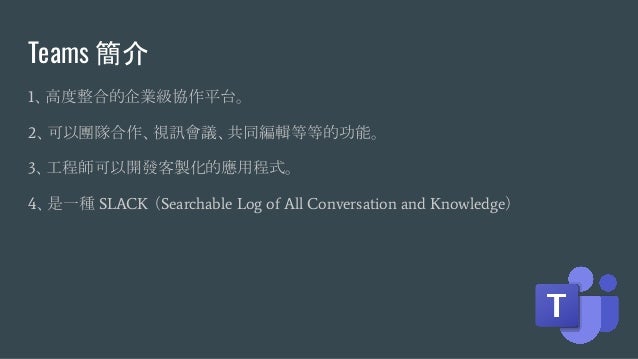 Teams 簡介
1、高度整合的企業級協作平台。
2、可以團隊合作、視訊會議、共同編輯等等的功能。
3、工程師可以開發客製化的應用程式。
4、是一種 SLACK （Searchable Log of All Conversation and Knowledge）
 