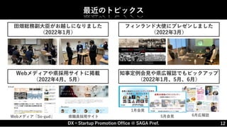 DX×Startup Promotion Office @ SAGA Pref. 12
最近のトピックス
田畑総務副大臣がお越しになりました
（2022年1月）
フィンランド大使にプレゼンしました
（2022年3月）
Webメディアや県採用サイトに掲載
（2022年4月、5月）
知事定例会見や県広報誌でもピックアップ
（2022年1月、5月、6月）
Webメディア「So-gud」 県職員採用サイト
1月会見
5月会見 6月広報誌
 