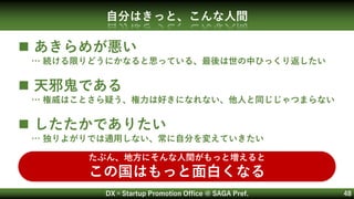 DX×Startup Promotion Office @ SAGA Pref. 48
自分はきっと、こんな人間
 あきらめが悪い
… 続ける限りどうにかなると思っている、最後は世の中ひっくり返したい
 天邪鬼である
… 権威はことさら疑う、権力は好きになれない、他人と同じじゃつまらない
 したたかでありたい
… 独りよがりでは通用しない、常に自分を変えていきたい
たぶん、地方にそんな人間がもっと増えると
この国はもっと面白くなる
 