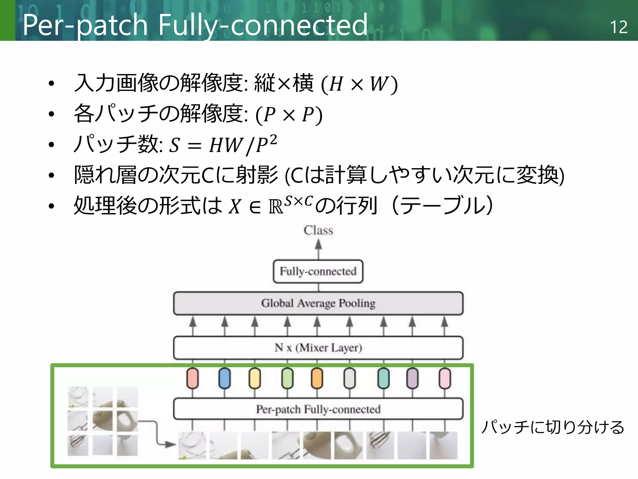 Copyright © 2020 調和系工学研究室 - 北海道大学 大学院情報科学研究院 情報理工学部門 複合情報工学分野 – All rights reserved.
Copyright © 2020 調和系工学研究室 - 北海道大学 大学院情報科学研究院 情報理工学部門 複合情報工学分野 – All rights reserved.
12
Per-patch Fully-connected
• 入力画像の解像度: 縦×横 (𝐻 × 𝑊)
• 各パッチの解像度: (𝑃 × 𝑃)
• パッチ数: 𝑆 = 𝐻𝑊/𝑃2
• 隠れ層の次元Cに射影 (Cは計算しやすい次元に変換)
• 処理後の形式は 𝑋 ∈ ℝ𝑆×𝐶
の行列（テーブル）
パッチに切り分ける
 
