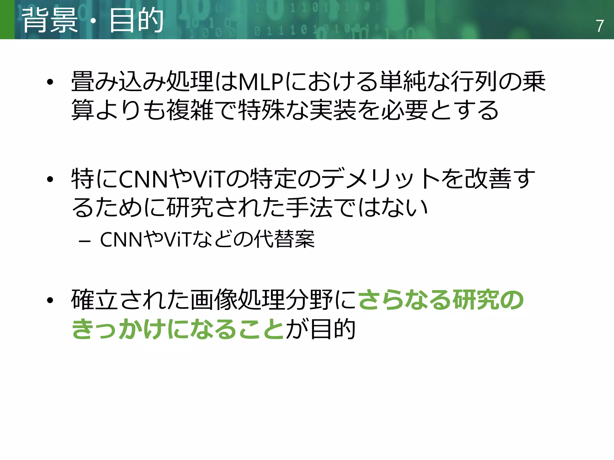 Copyright © 2020 調和系工学研究室 - 北海道大学 大学院情報科学研究院 情報理工学部門 複合情報工学分野 – All rights reserved.
Copyright © 2020 調和系工学研究室 - 北海道大学 大学院情報科学研究院 情報理工学部門 複合情報工学分野 – All rights reserved.
7
背景・目的
• 畳み込み処理はMLPにおける単純な行列の乗
算よりも複雑で特殊な実装を必要とする
• 特にCNNやViTの特定のデメリットを改善す
るために研究された手法ではない
– CNNやViTなどの代替案
• 確立された画像処理分野にさらなる研究の
きっかけになることが目的
 