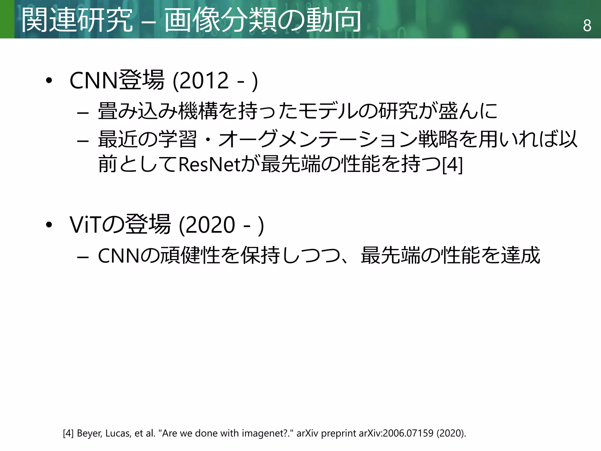 Copyright © 2020 調和系工学研究室 - 北海道大学 大学院情報科学研究院 情報理工学部門 複合情報工学分野 – All rights reserved.
Copyright © 2020 調和系工学研究室 - 北海道大学 大学院情報科学研究院 情報理工学部門 複合情報工学分野 – All rights reserved.
8
関連研究 – 画像分類の動向
• CNN登場 (2012 - )
– 畳み込み機構を持ったモデルの研究が盛んに
– 最近の学習・オーグメンテーション戦略を用いれば以
前としてResNetが最先端の性能を持つ[4]
• ViTの登場 (2020 - )
– CNNの頑健性を保持しつつ、最先端の性能を達成
[4] Beyer, Lucas, et al. "Are we done with imagenet?." arXiv preprint arXiv:2006.07159 (2020).
 