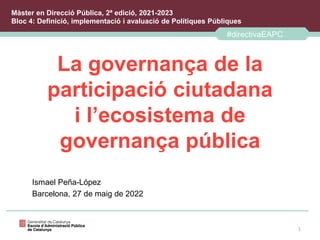 La governança de la
participació ciutadana
i l’ecosistema de
governança pública
Ismael Peña-López
Barcelona, 27 de maig de 2022
1
#directivaEAPC
Màster en Direcció Pública, 2ª edició, 2021-2023
Bloc 4: Definició, implementació i avaluació de Polítiques Públiques
 