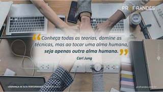 profrandes.com.br
LIDERANÇA DE ALTA PERFORMANCE | MASTER SKILLS
Carl Jung
Conheça todas as teorias, domine as
técnicas, mas ao tocar uma alma humana,
seja apenas outra alma humana.
“ “
profrandes.com.br
LIDERANÇA DE ALTA PERFORMANCE | MASTER SKILLS
 