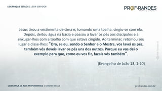 profrandes.com.br
LIDERANÇA DE ALTA PERFORMANCE | MASTER SKILLS
Jesus tirou a vestimenta de cima e, tomando uma toalha, cingiu-se com ela.
Depois, deitou água na bacia e passou a lavar os pés aos discípulos e a
enxugar-lhos com a toalha com que estava cingido. Ao terminar, retomou seu
lugar e disse-lhes: “Ora, se eu, sendo o Senhor e o Mestre, vos lavei os pés,
também vós deveis lavar os pés uns dos outros. Porque eu vos dei o
exemplo para que, como eu vos fiz, façais vós também”.
(Evangelho de João 13, 1-20)
LIDERANÇA E ESTILOS | LÍDER SERVIDOR
 
