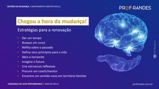 profrandes.com.br
LIDERANÇA DE ALTA PERFORMANCE | MASTER SKILLS
Chegou a hora da mudança!
Estratégias para a renovação
• Dar um tempo
• Busque um curso
• Reflita sobre o passado
• Defina seus princípios para a vida
• Abra o horizonte
• Imagine o futuro
• Crie estruturas reflexivas
• Procure um coach/mentor
• Encontre um sentido novo em território familiar
GESTÃO DA MUDANÇA | MAPEAMENTO MASTER SKILLS
profrandes.com.br
LIDERANÇA DE ALTA PERFORMANCE | MASTER SKILLS
 