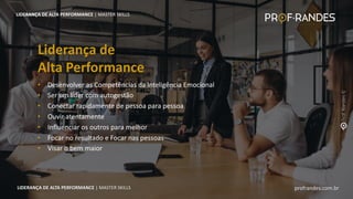profrandes.com.br
LIDERANÇA DE ALTA PERFORMANCE | MASTER SKILLS
• Desenvolver as Competências da Inteligência Emocional
• Ser um líder com autogestão
• Conectar rapidamente de pessoa para pessoa
• Ouvir atentamente
• Influenciar os outros para melhor
• Focar no resultado e Focar nas pessoas
• Visar o bem maior
Liderança de
Alta Performance
LIDERANÇA DE ALTA PERFORMANCE | MASTER SKILLS
profrandes.com.br
LIDERANÇA DE ALTA PERFORMANCE | MASTER SKILLS
 