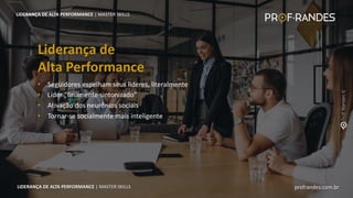 profrandes.com.br
LIDERANÇA DE ALTA PERFORMANCE | MASTER SKILLS
• Seguidores espelham seus líderes, literalmente
• Líder “finamente sintonizado”
• Ativação dos neurônios sociais
• Tornar-se socialmente mais inteligente
Liderança de
Alta Performance
LIDERANÇA DE ALTA PERFORMANCE | MASTER SKILLS
profrandes.com.br
LIDERANÇA DE ALTA PERFORMANCE | MASTER SKILLS
 
