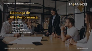 profrandes.com.br
LIDERANÇA DE ALTA PERFORMANCE | MASTER SKILLS
• Foco Interno
• Foco no Outro
• Foco Externo
• Ginástica da Mente
• Flexibilidade e Equilíbrio
Liderança de
Alta Performance
LIDERANÇA DE ALTA PERFORMANCE | MASTER SKILLS
profrandes.com.br
LIDERANÇA DE ALTA PERFORMANCE | MASTER SKILLS
 