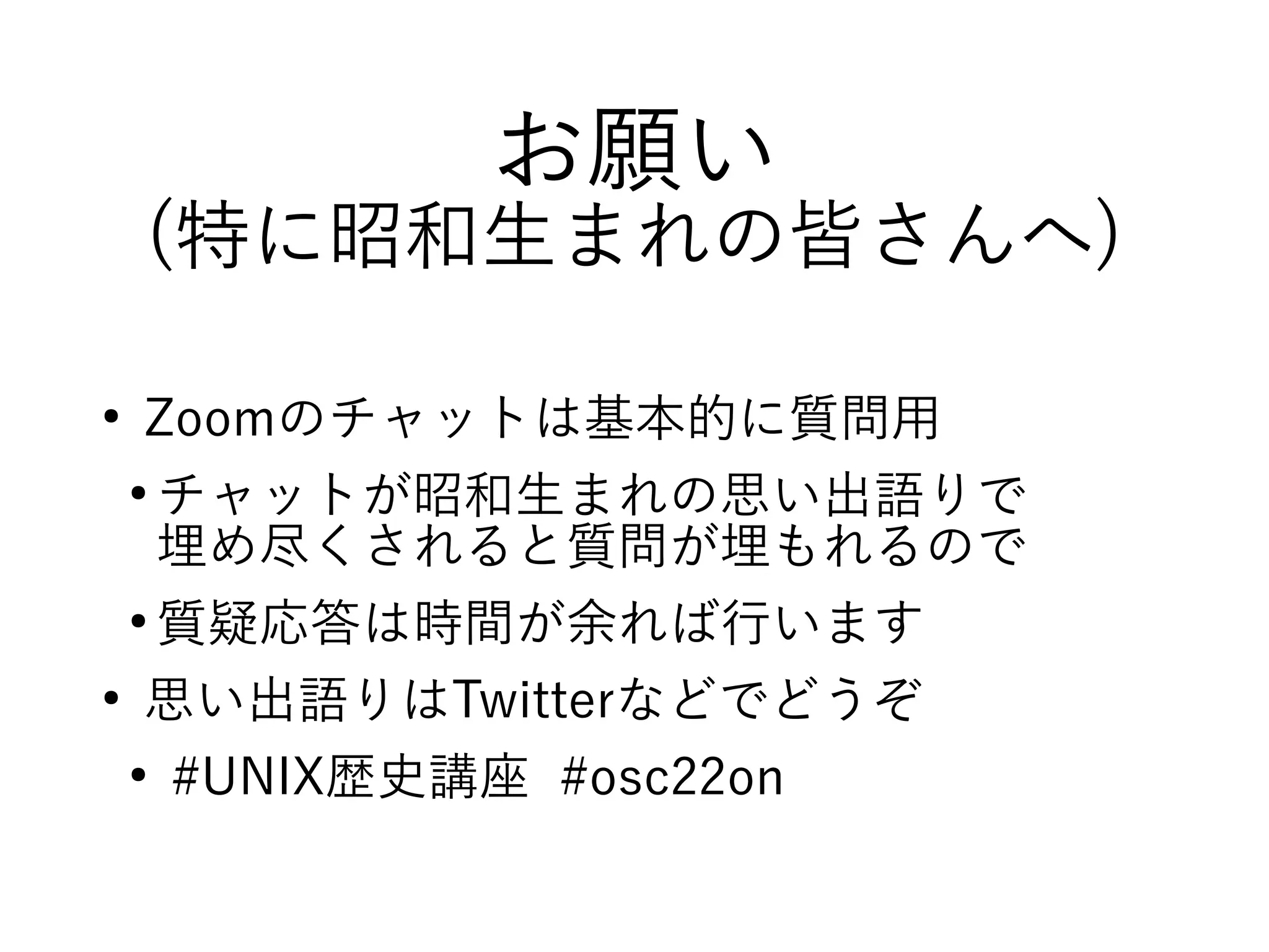お願い
(特に昭和生まれの皆さんへ)
●
Zoomのチャットは基本的に質問用
●
チャットが昭和生まれの思い出語りで
埋め尽くされると質問が埋もれるので
●
質疑応答は時間が余れば行います
●
思い出語りはTwitterなどでどうぞ
●
#UNIX歴史講座 #osc22on
 