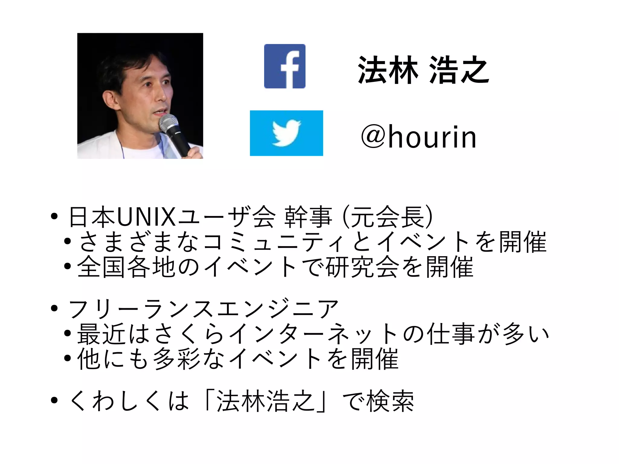 法林 浩之
@hourin
●
日本UNIXユーザ会 幹事 (元会長)
●
さまざまなコミュニティとイベントを開催
●
全国各地のイベントで研究会を開催
●
フリーランスエンジニア
●
最近はさくらインターネットの仕事が多い
●
他にも多彩なイベントを開催
●
くわしくは「法林浩之」で検索
 