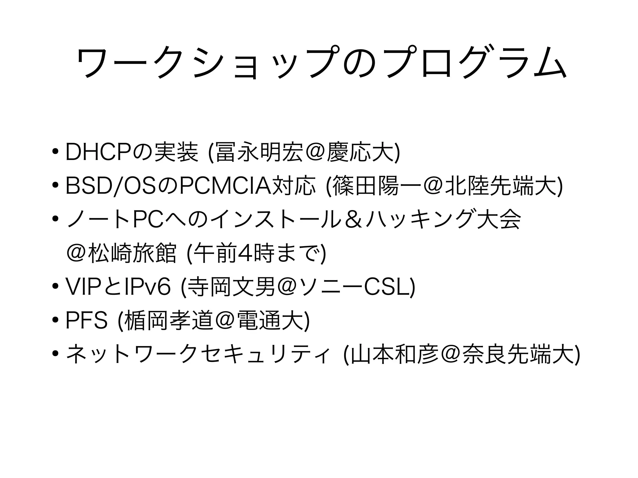 ワークショップのプログラム
●
DHCPの実装 (冨永明宏＠慶応大)
●
BSD/OSのPCMCIA対応 (篠田陽一＠北陸先端大)
●
ノートPCへのインストール＆ハッキング大会
＠松崎旅館 (午前4時まで)
●
VIPとIPv6 (寺岡文男@ソニーCSL)
●
PFS (楯岡孝道＠電通大)
●
ネットワークセキュリティ (山本和彦＠奈良先端大)
 