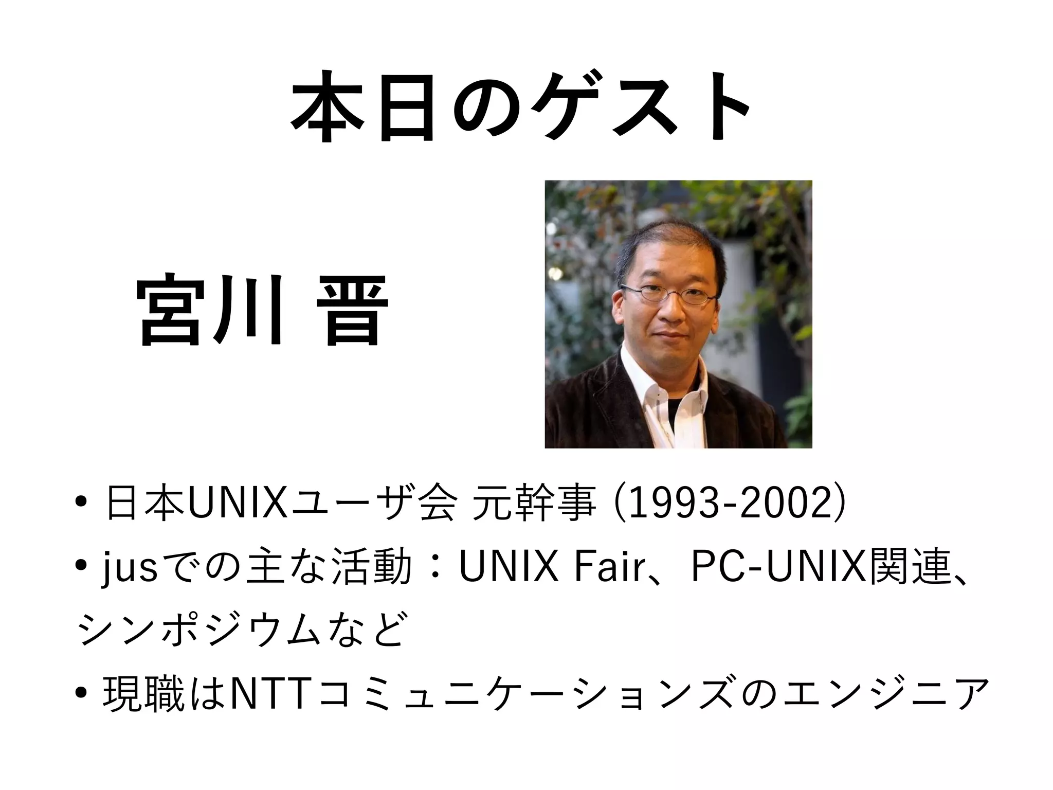 宮川 晋
●
日本UNIXユーザ会 元幹事 (1993-2002)
●
jusでの主な活動：UNIX Fair、PC-UNIX関連、
シンポジウムなど
●
現職はNTTコミュニケーションズのエンジニア
本日のゲスト
 