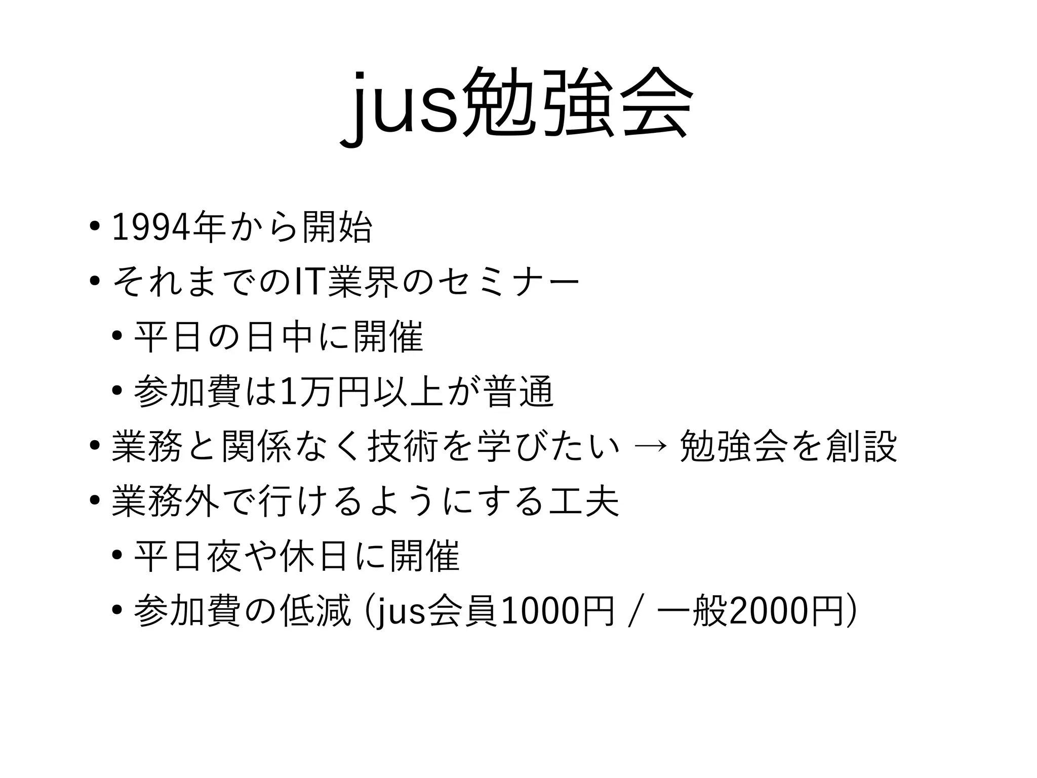 jus勉強会
●
1994年から開始
●
それまでのIT業界のセミナー
●
平日の日中に開催
●
参加費は1万円以上が普通
●
業務と関係なく技術を学びたい → 勉強会を創設
●
業務外で行けるようにする工夫
●
平日夜や休日に開催
●
参加費の低減 (jus会員1000円 / 一般2000円)
 