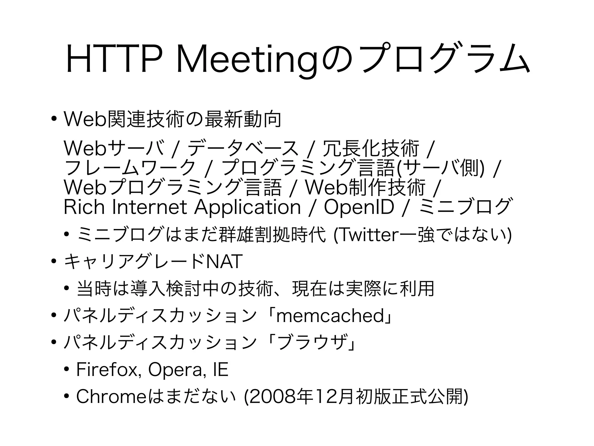 HTTP Meetingのプログラム
●
Web関連技術の最新動向
Webサーバ / データベース / 冗長化技術 /
フレームワーク / プログラミング言語(サーバ側) /
Webプログラミング言語 / Web制作技術 /
Rich Internet Application / OpenID / ミニブログ
●
ミニブログはまだ群雄割拠時代 (Twitter一強ではない)
●
キャリアグレードNAT
●
当時は導入検討中の技術、現在は実際に利用
●
パネルディスカッション「memcached」
●
パネルディスカッション「ブラウザ」
●
Firefox, Opera, IE
●
Chromeはまだない (2008年12月初版正式公開)
 