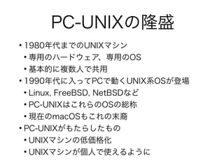 PC-UNIXの隆盛
●
1980年代までのUNIXマシン
●
専用のハードウェア、専用のOS
●
基本的に複数人で共用
●
1990年代に入ってPCで動くUNIX系OSが登場
●
Linux, FreeBSD, NetBSDなど
●
PC-UNIXはこれらのOSの総称
●
現在のmacOSもこれの末裔
●
PC-UNIXがもたらしたもの
●
UNIXマシンの低価格化
●
UNIXマシンが個人で使えるように
 