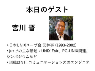 宮川 晋
●
日本UNIXユーザ会 元幹事 (1993-2002)
●
jusでの主な活動：UNIX Fair、PC-UNIX関連、
シンポジウムなど
●
現職はNTTコミュニケーションズのエンジニア
本日のゲスト
 