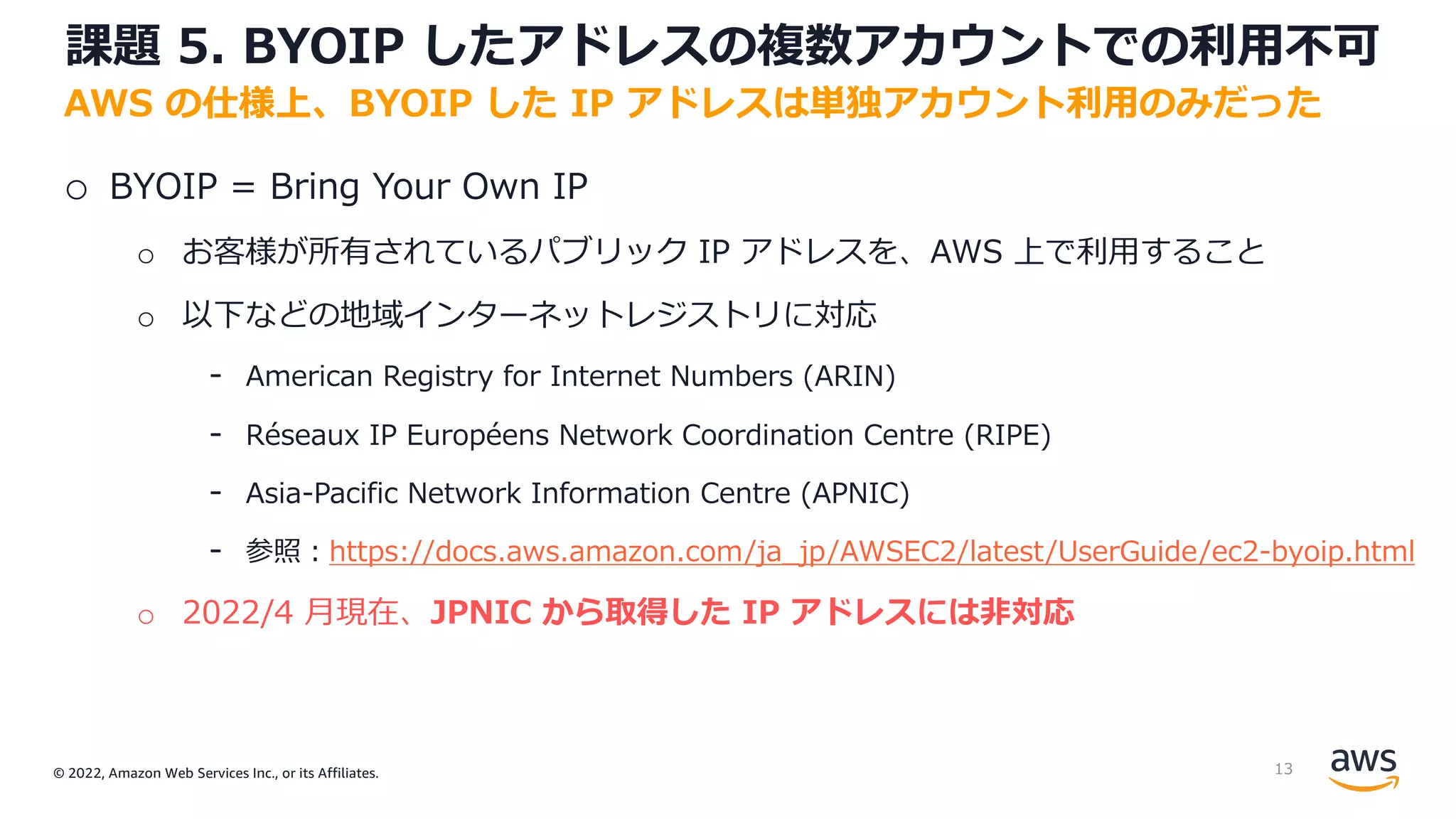 © 2022, Amazon Web Services Inc., or its Affiliates.
課題 5. BYOIP したアドレスの複数アカウントでの利⽤不可
o BYOIP = Bring Your Own IP
o お客様が所有されているパブリック IP アドレスを、AWS 上で利⽤すること
o 以下などの地域インターネットレジストリに対応
- American Registry for Internet Numbers (ARIN)
- Réseaux IP Européens Network Coordination Centre (RIPE)
- Asia-Pacific Network Information Centre (APNIC)
- 参照︓https://docs.aws.amazon.com/ja_jp/AWSEC2/latest/UserGuide/ec2-byoip.html
o 2022/4 ⽉現在、JPNIC から取得した IP アドレスには⾮対応
AWS の仕様上、BYOIP した IP アドレスは単独アカウント利⽤のみだった
13
 