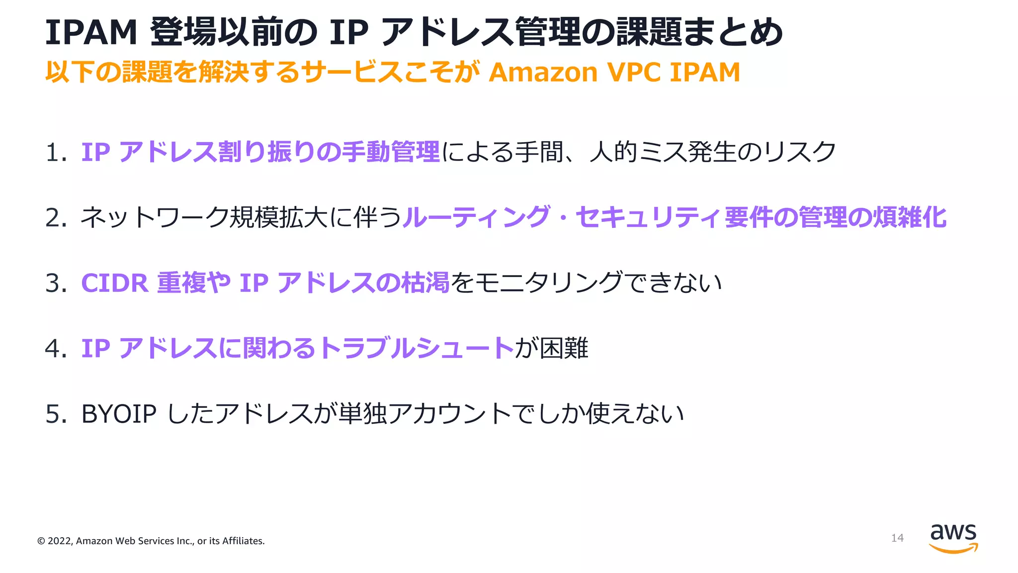 © 2022, Amazon Web Services Inc., or its Affiliates.
IPAM 登場以前の IP アドレス管理の課題まとめ
1. IP アドレス割り振りの⼿動管理による⼿間、⼈的ミス発⽣のリスク
2. ネットワーク規模拡⼤に伴うルーティング・セキュリティ要件の管理の煩雑化
3. CIDR 重複や IP アドレスの枯渇をモニタリングできない
4. IP アドレスに関わるトラブルシュートが困難
5. BYOIP したアドレスが単独アカウントでしか使えない
以下の課題を解決するサービスこそが Amazon VPC IPAM
14
 