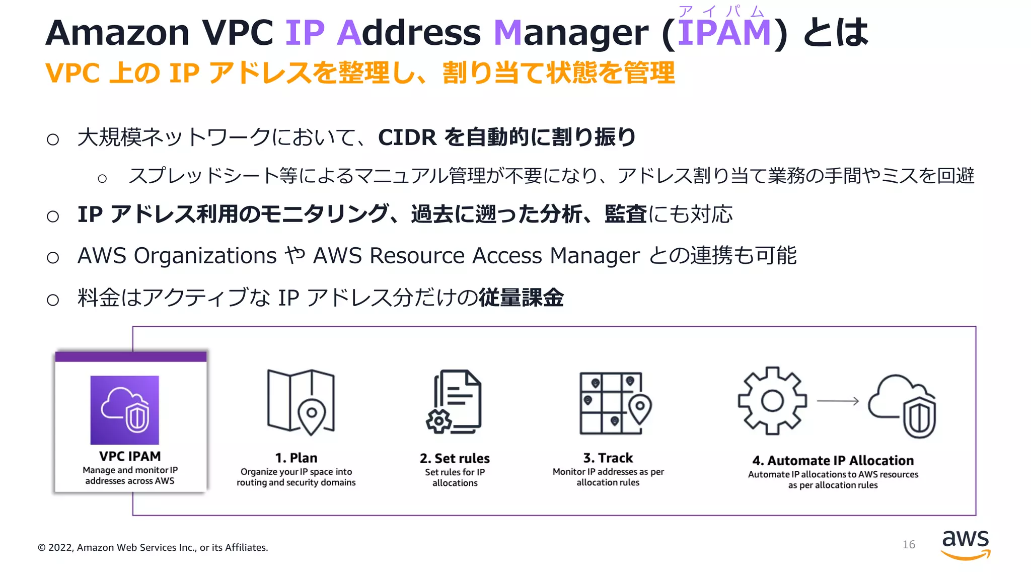© 2022, Amazon Web Services Inc., or its Affiliates.
Amazon VPC IP Address Manager (IPAM) とは
o ⼤規模ネットワークにおいて、CIDR を⾃動的に割り振り
o スプレッドシート等によるマニュアル管理が不要になり、アドレス割り当て業務の⼿間やミスを回避
o IP アドレス利⽤のモニタリング、過去に遡った分析、監査にも対応
o AWS Organizations や AWS Resource Access Manager との連携も可能
o 料⾦はアクティブな IP アドレス分だけの従量課⾦
VPC 上の IP アドレスを整理し、割り当て状態を管理
ア イ パ ム
16
 