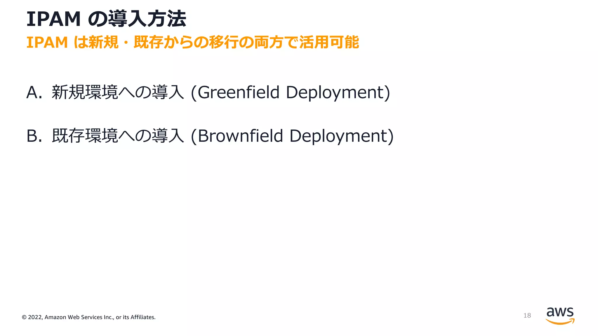 © 2022, Amazon Web Services Inc., or its Affiliates.
IPAM の導⼊⽅法
A. 新規環境への導⼊ (Greenfield Deployment)
B. 既存環境への導⼊ (Brownfield Deployment)
IPAM は新規・既存からの移⾏の両⽅で活⽤可能
18
 