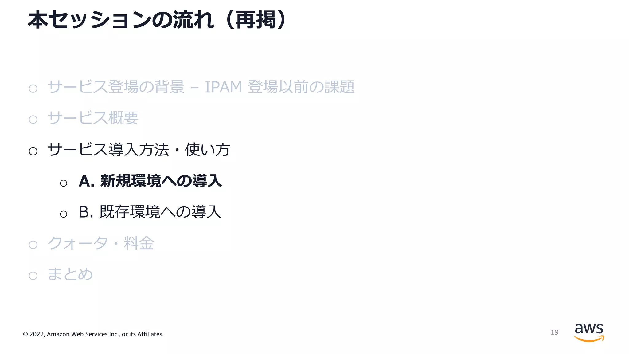 © 2022, Amazon Web Services Inc., or its Affiliates.
本セッションの流れ（再掲）
o サービス登場の背景 – IPAM 登場以前の課題
o サービス概要
o サービス導⼊⽅法・使い⽅
o A. 新規環境への導⼊
o B. 既存環境への導⼊
o クォータ・料⾦
o まとめ
19
 
