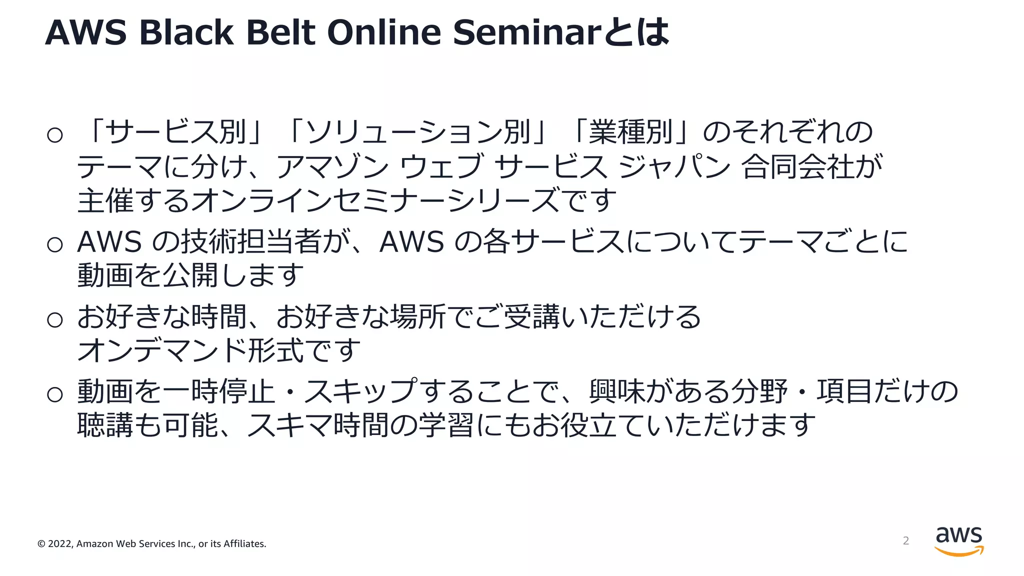 © 2022, Amazon Web Services Inc., or its Affiliates.
AWS Black Belt Online Seminarとは
o 「サービス別」「ソリューション別」「業種別」のそれぞれの
テーマに分け、アマゾン ウェブ サービス ジャパン 合同会社が
主催するオンラインセミナーシリーズです
o AWS の技術担当者が、AWS の各サービスについてテーマごとに
動画を公開します
o お好きな時間、お好きな場所でご受講いただける
オンデマンド形式です
o 動画を⼀時停⽌・スキップすることで、興味がある分野・項⽬だけの
聴講も可能、スキマ時間の学習にもお役⽴ていただけます
2
 