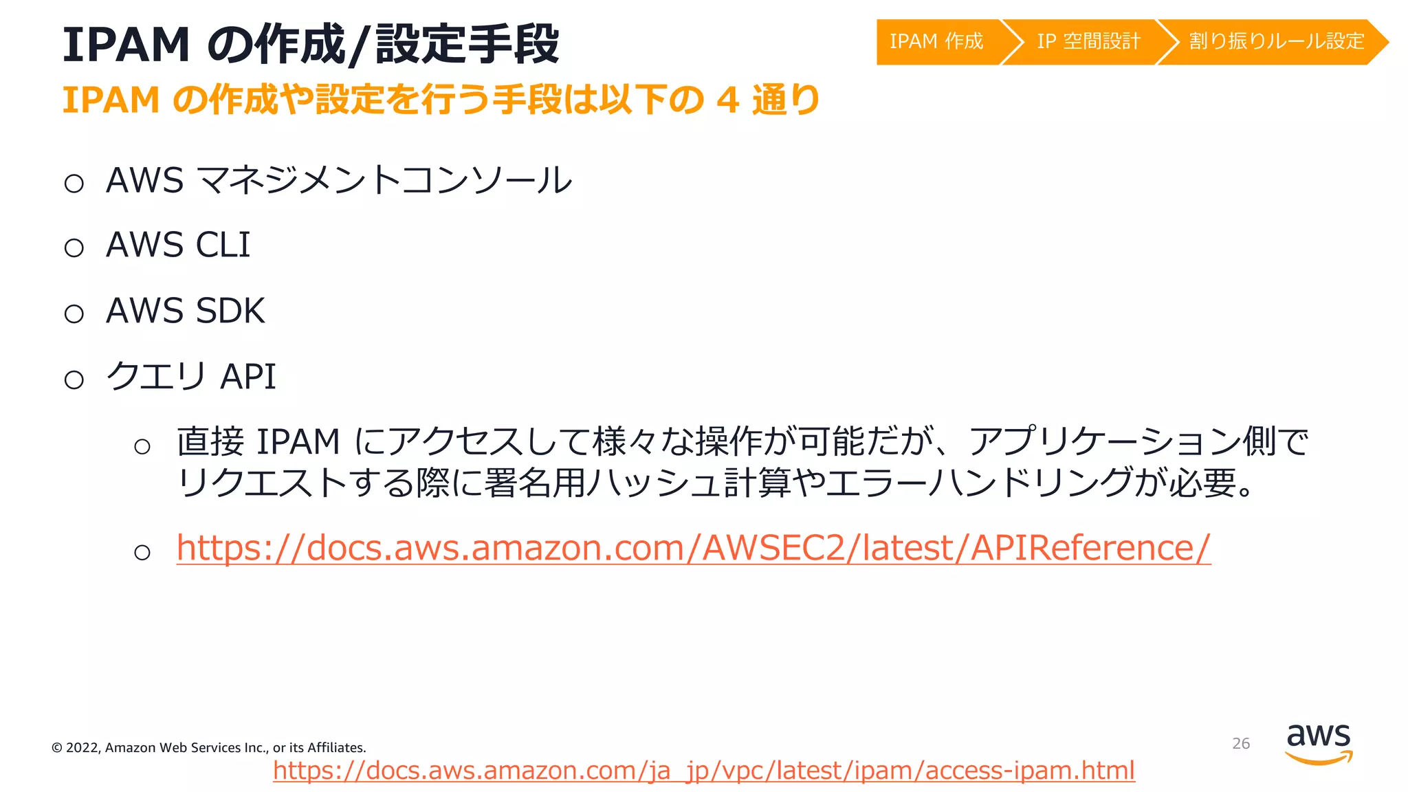© 2022, Amazon Web Services Inc., or its Affiliates.
IPAM の作成/設定⼿段
o AWS マネジメントコンソール
o AWS CLI
o AWS SDK
o クエリ API
o 直接 IPAM にアクセスして様々な操作が可能だが、アプリケーション側で
リクエストする際に署名⽤ハッシュ計算やエラーハンドリングが必要。
o https://docs.aws.amazon.com/AWSEC2/latest/APIReference/
IPAM の作成や設定を⾏う⼿段は以下の 4 通り
https://docs.aws.amazon.com/ja_jp/vpc/latest/ipam/access-ipam.html
IPAM 作成 IP 空間設計 割り振りルール設定
26
 