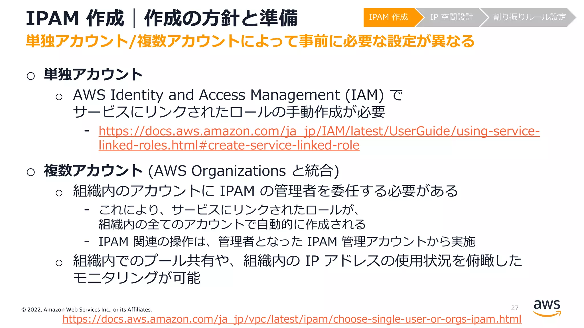 © 2022, Amazon Web Services Inc., or its Affiliates.
IPAM 作成｜作成の⽅針と準備
o 単独アカウント
o AWS Identity and Access Management (IAM) で
サービスにリンクされたロールの⼿動作成が必要
- https://docs.aws.amazon.com/ja_jp/IAM/latest/UserGuide/using-service-
linked-roles.html#create-service-linked-role
o 複数アカウント (AWS Organizations と統合)
o 組織内のアカウントに IPAM の管理者を委任する必要がある
- これにより、サービスにリンクされたロールが、
組織内の全てのアカウントで⾃動的に作成される
- IPAM 関連の操作は、管理者となった IPAM 管理アカウントから実施
o 組織内でのプール共有や、組織内の IP アドレスの使⽤状況を俯瞰した
モニタリングが可能
単独アカウント/複数アカウントによって事前に必要な設定が異なる
https://docs.aws.amazon.com/ja_jp/vpc/latest/ipam/choose-single-user-or-orgs-ipam.html
IPAM 作成 IP 空間設計 割り振りルール設定
27
 