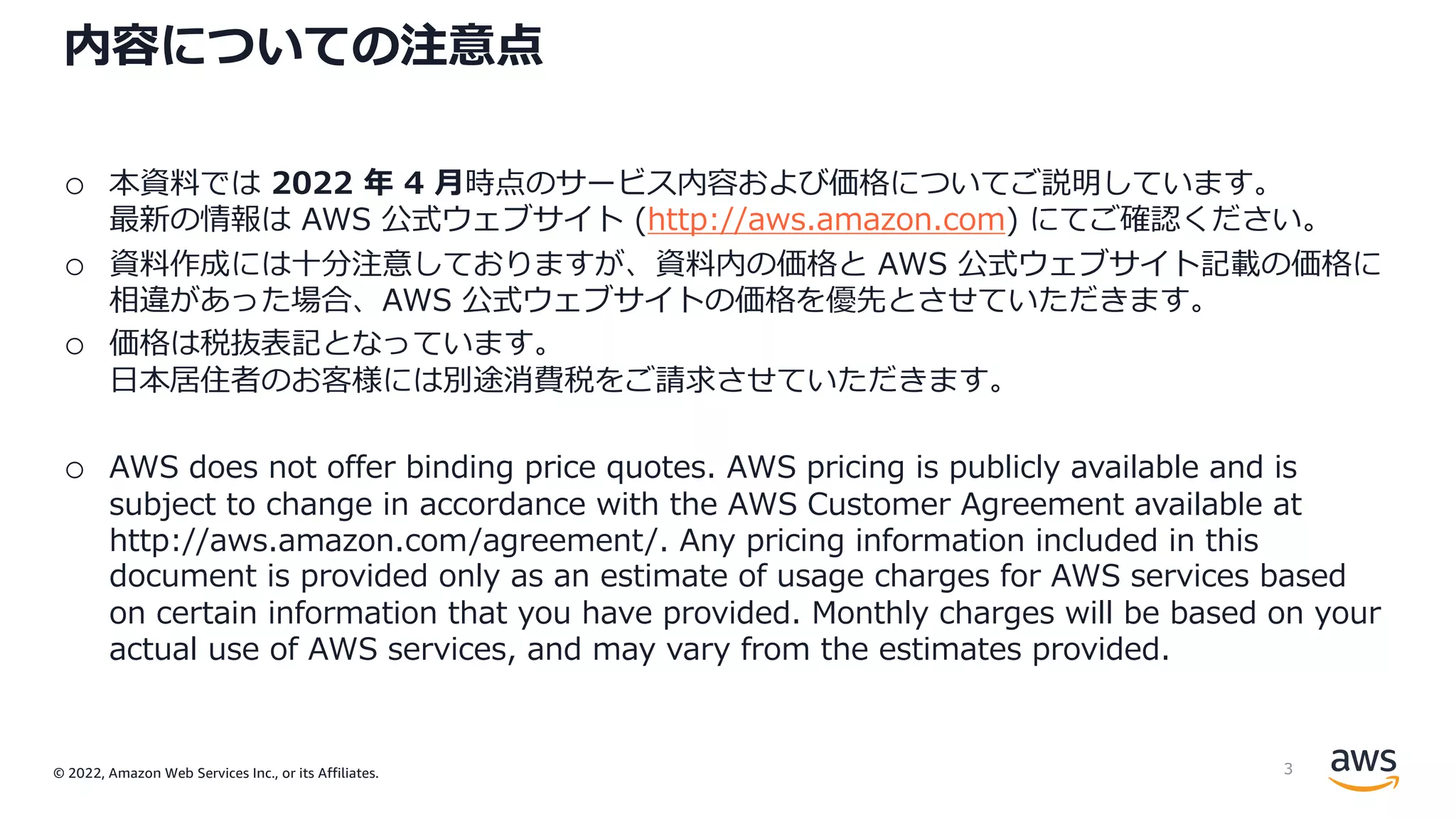 © 2022, Amazon Web Services Inc., or its Affiliates.
内容についての注意点
o 本資料では 2022 年 4 ⽉時点のサービス内容および価格についてご説明しています。
最新の情報は AWS 公式ウェブサイト (http://aws.amazon.com) にてご確認ください。
o 資料作成には⼗分注意しておりますが、資料内の価格と AWS 公式ウェブサイト記載の価格に
相違があった場合、AWS 公式ウェブサイトの価格を優先とさせていただきます。
o 価格は税抜表記となっています。
⽇本居住者のお客様には別途消費税をご請求させていただきます。
o AWS does not offer binding price quotes. AWS pricing is publicly available and is
subject to change in accordance with the AWS Customer Agreement available at
http://aws.amazon.com/agreement/. Any pricing information included in this
document is provided only as an estimate of usage charges for AWS services based
on certain information that you have provided. Monthly charges will be based on your
actual use of AWS services, and may vary from the estimates provided.
3
 