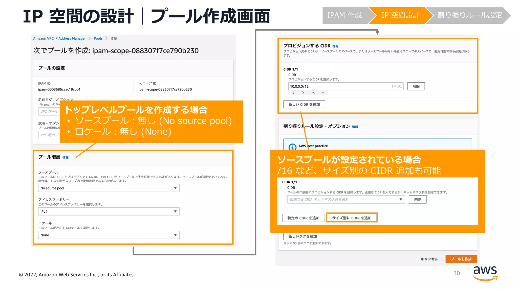 © 2022, Amazon Web Services Inc., or its Affiliates.
IP 空間の設計｜プール作成画⾯
トップレベルプールを作成する場合
• ソースプール︓無し (No source pool)
• ロケール︓無し (None)
ソースプールが設定されている場合
/16 など、サイズ別の CIDR 追加も可能
IPAM 作成 IP 空間設計 割り振りルール設定
30
 