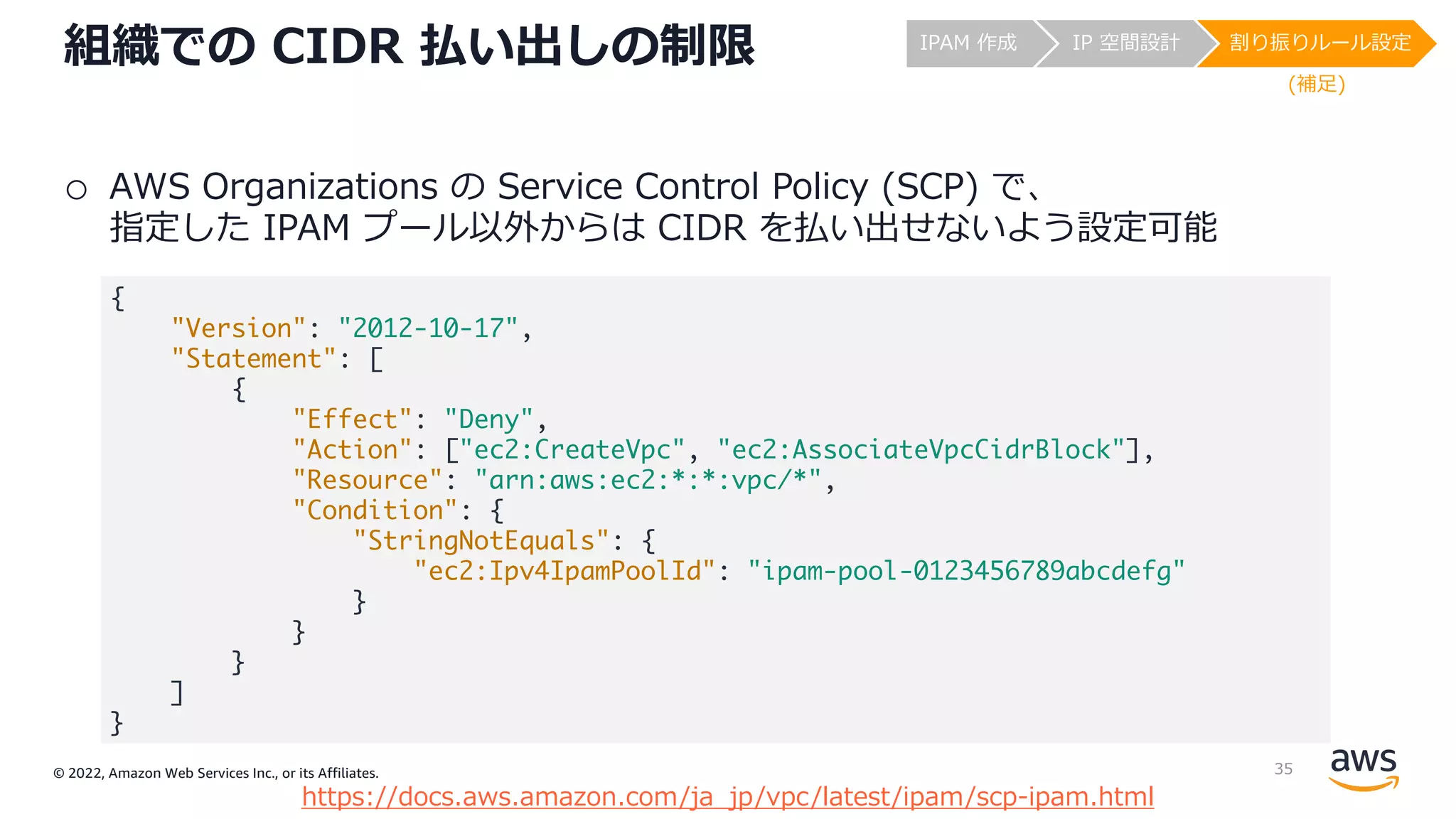 © 2022, Amazon Web Services Inc., or its Affiliates.
組織での CIDR 払い出しの制限
o AWS Organizations の Service Control Policy (SCP) で、
指定した IPAM プール以外からは CIDR を払い出せないよう設定可能
https://docs.aws.amazon.com/ja_jp/vpc/latest/ipam/scp-ipam.html
{
"Version": "2012-10-17",
"Statement": [
{
"Effect": "Deny",
"Action": ["ec2:CreateVpc", "ec2:AssociateVpcCidrBlock"],
"Resource": "arn:aws:ec2:*:*:vpc/*",
"Condition": {
"StringNotEquals": {
"ec2:Ipv4IpamPoolId": "ipam-pool-0123456789abcdefg"
}
}
}
]
}
IPAM 作成 IP 空間設計 割り振りルール設定
(補⾜)
35
 