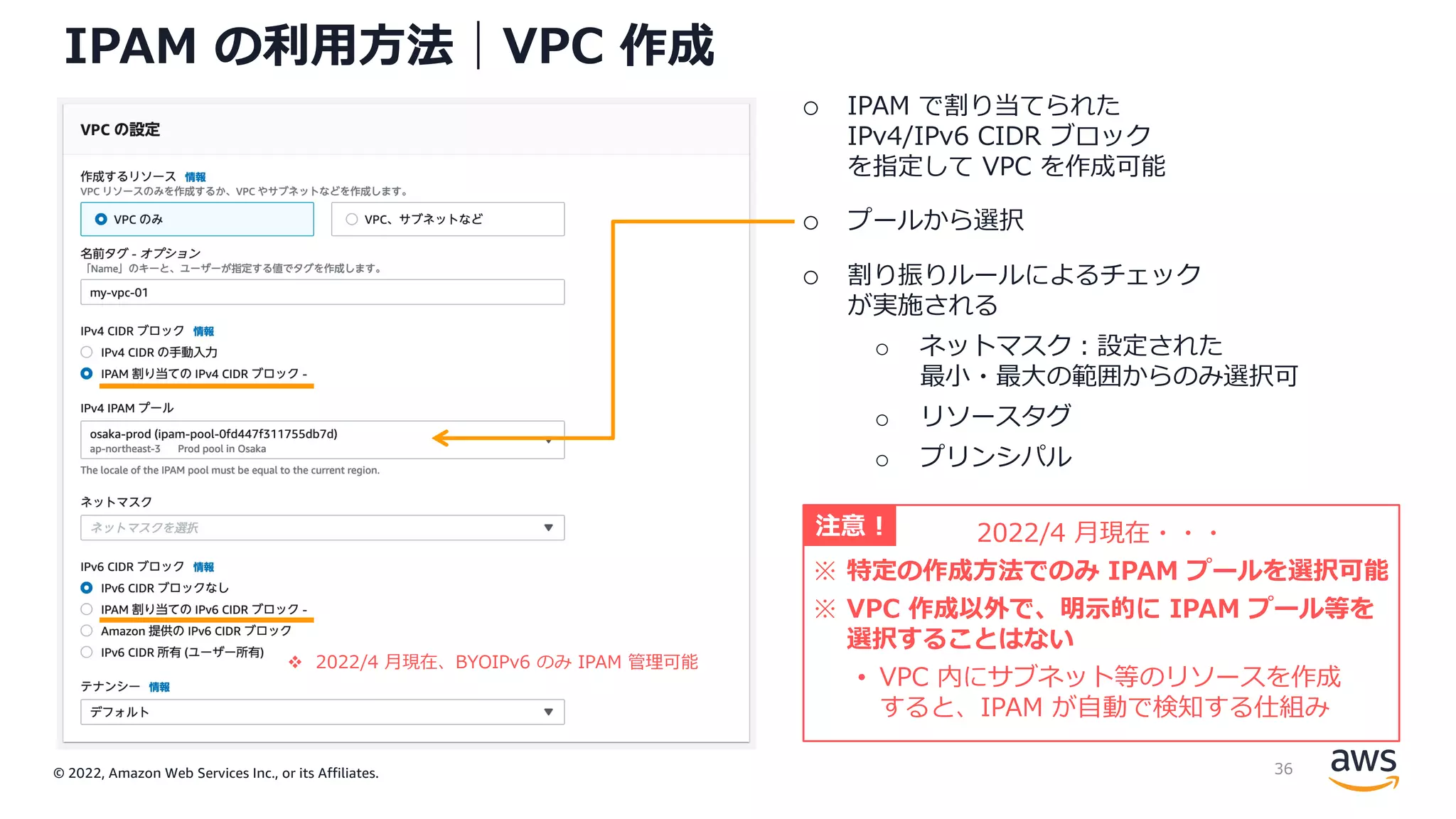 © 2022, Amazon Web Services Inc., or its Affiliates.
IPAM の利⽤⽅法｜VPC 作成
o IPAM で割り当てられた
IPv4/IPv6 CIDR ブロック
を指定して VPC を作成可能
o プールから選択
o 割り振りルールによるチェック
が実施される
o ネットマスク︓設定された
最⼩・最⼤の範囲からのみ選択可
o リソースタグ
o プリンシパル
2022/4 ⽉現在・・・
※ 特定の作成⽅法でのみ IPAM プールを選択可能
※ VPC 作成以外で、明⽰的に IPAM プール等を
選択することはない
• VPC 内にサブネット等のリソースを作成
すると、IPAM が⾃動で検知する仕組み
注意 !
v 2022/4 ⽉現在、BYOIPv6 のみ IPAM 管理可能
36
 