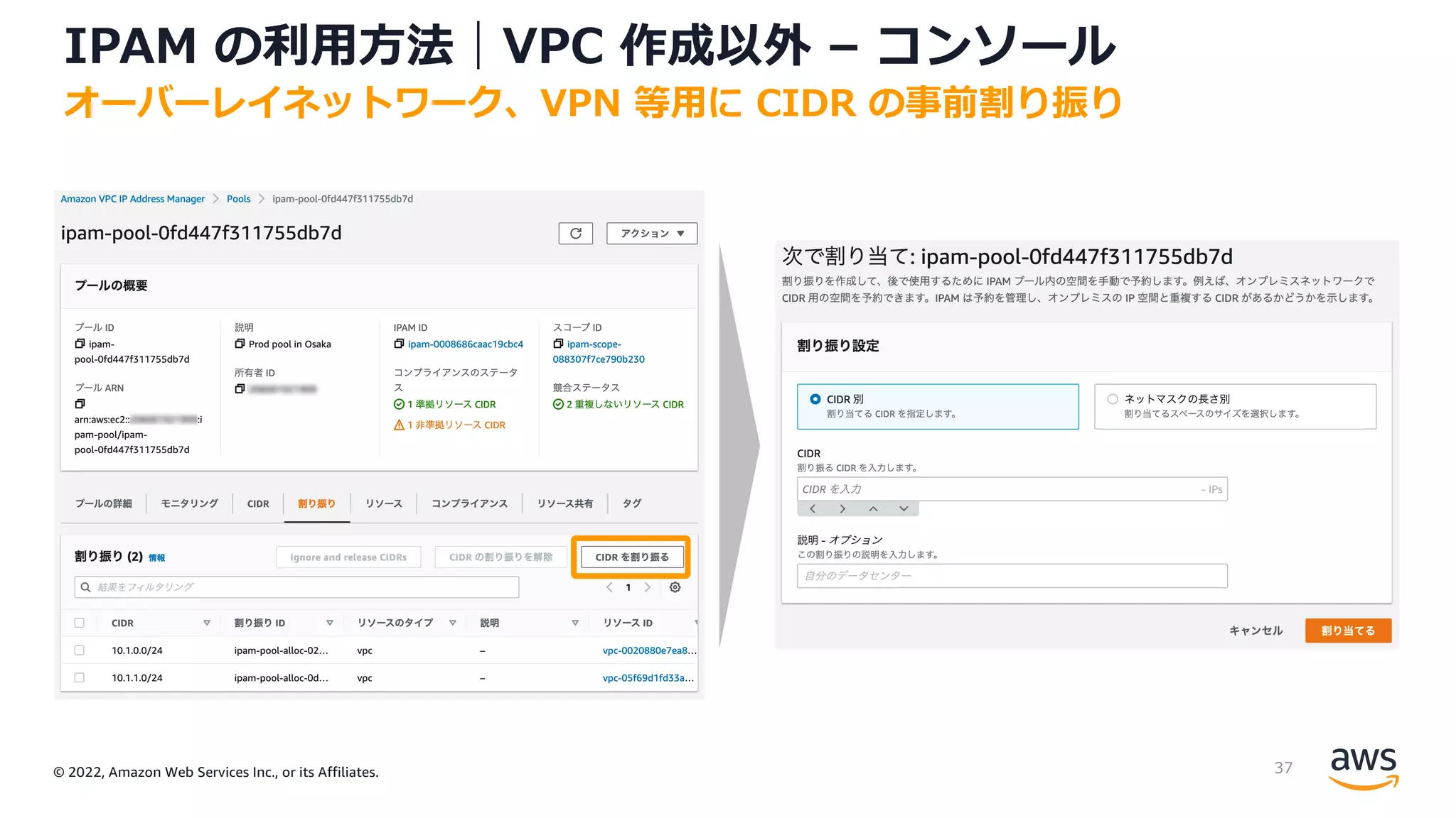 © 2022, Amazon Web Services Inc., or its Affiliates.
IPAM の利⽤⽅法｜VPC 作成以外 – コンソール
オーバーレイネットワーク、VPN 等⽤に CIDR の事前割り振り
37
 